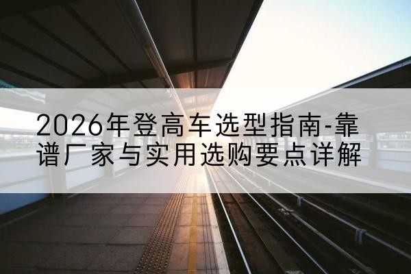 宁县登高车厂家推荐-2026年登高车选型指南-靠谱厂家与实用选购要点详解