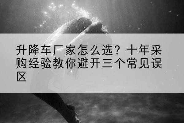 宁县升降车厂家-怎么选？十年采购经验教你避开三个常见误区