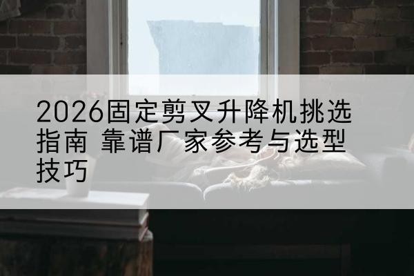 宁县固定剪叉升降机厂家推荐-2026固定剪叉升降机挑选指南 靠谱厂家参考与选型技巧