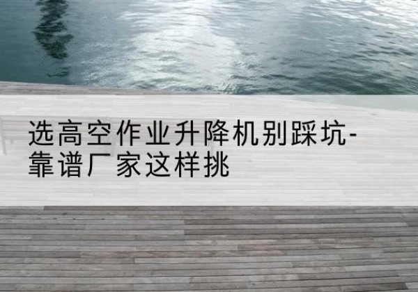 宁县剪叉式升降机厂家-选高空作业升降机别踩坑-靠谱厂家这样挑