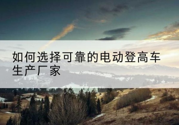 宁县电动登高车厂家-如何选择可靠的电动登高车生产厂家