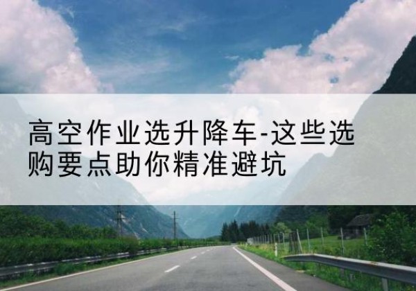 宁县升降车厂家-高空作业选升降车-这些选购要点助你*避坑