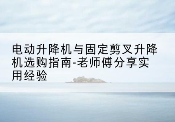 宁县电动升降机怎么选-电动升降机与固定剪叉升降机选购指南-老师傅分享实用经验