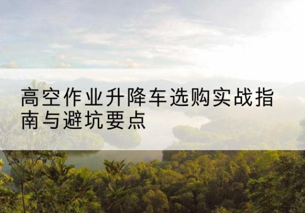 宁县升降车怎么选-高空作业升降车选购实战指南与避坑要点