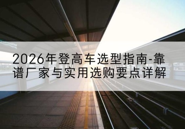 宁县登高车厂家推荐-2026年登高车选型指南-靠谱厂家与实用选购要点详解
