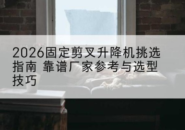 宁县固定剪叉升降机厂家推荐-2026固定剪叉升降机挑选指南 靠谱厂家参考与选型技巧
